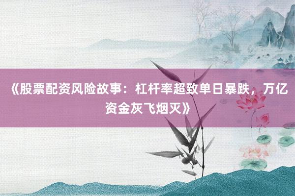 《股票配资风险故事:杠杆率超致单日暴跌,万亿资金灰飞烟灭》