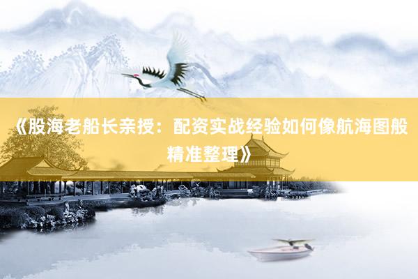 《股海老船长亲授:配资实战经验如何像航海图般精准整理》