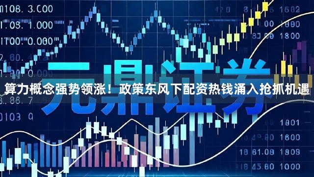 算力概念强势领涨!政策东风下配资热钱涌入抢抓机遇