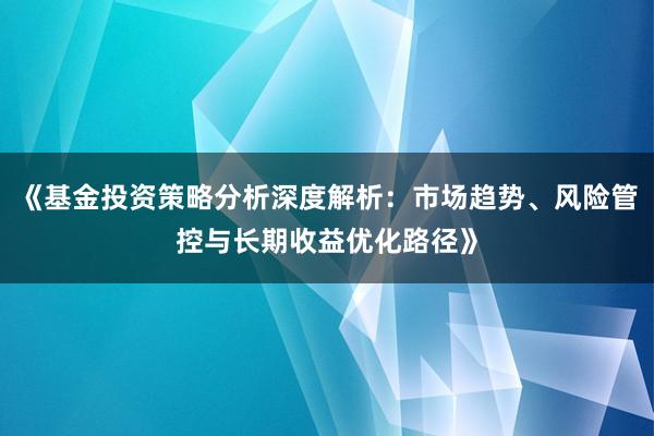 《基金投资策略分析深度解析：市场趋势、风险管控与长期收益优化路径》