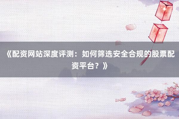 《配资网站深度评测：如何筛选安全合规的股票配资平台？》