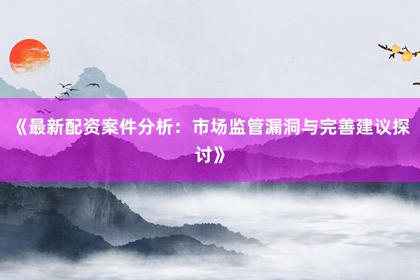 《最新配资案件分析：市场监管漏洞与完善建议探讨》