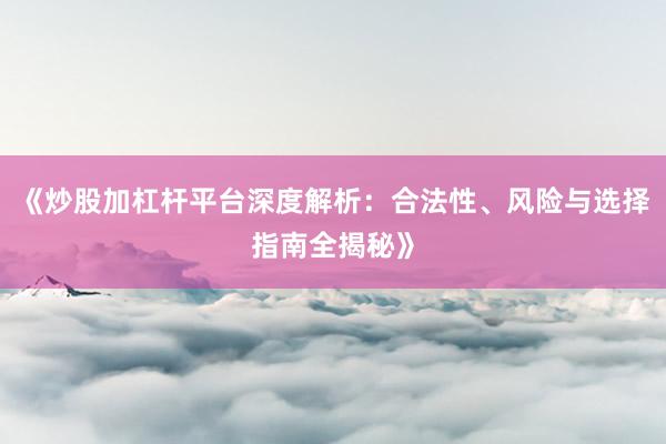 《炒股加杠杆平台深度解析：合法性、风险与选择指南全揭秘》