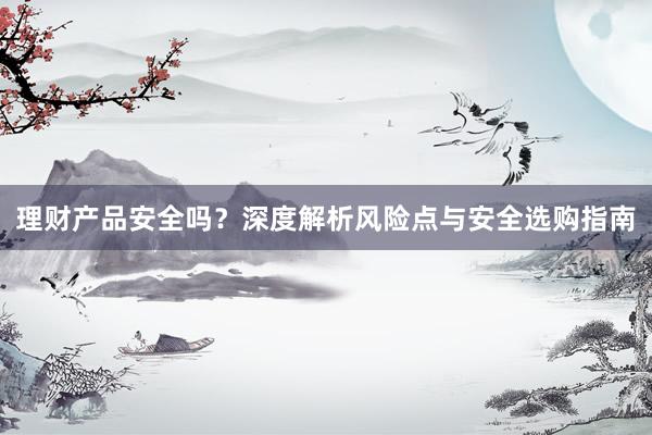 理财产品安全吗？深度解析风险点与安全选购指南