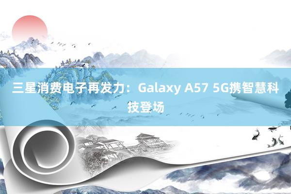 三星消费电子再发力：Galaxy A57 5G携智慧科技登场