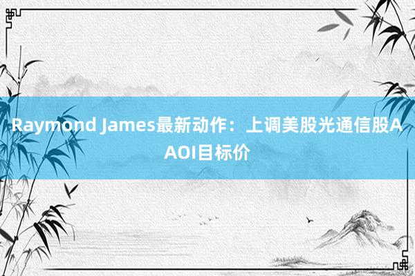 Raymond James最新动作：上调美股光通信股AAOI目标价