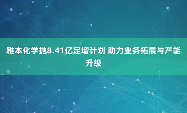 雅本化学抛8.41亿定增计划 助力业务拓展与产能升级