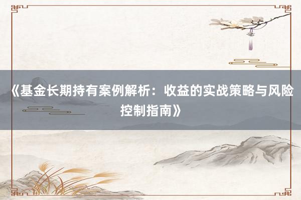 《基金长期持有案例解析：收益的实战策略与风险控制指南》