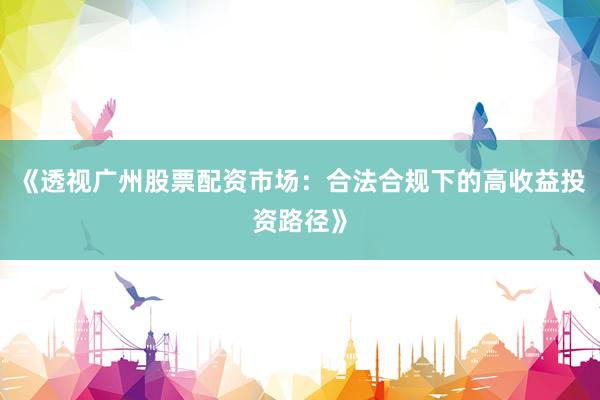 《透视广州股票配资市场：合法合规下的高收益投资路径》