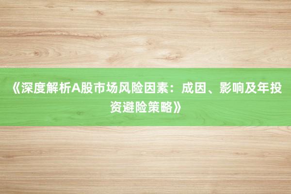 《深度解析A股市场风险因素：成因、影响及年投资避险策略》