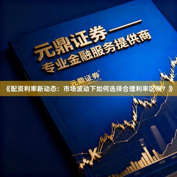 《配资利率新动态：市场波动下如何选择合理利率区间？》