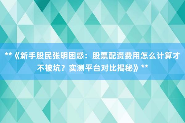 **《新手股民张明困惑：股票配资费用怎么计算才不被坑？实测平台对比揭秘》**