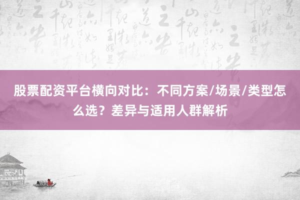 股票配资平台横向对比：不同方案/场景/类型怎么选？差异与适用人群解析