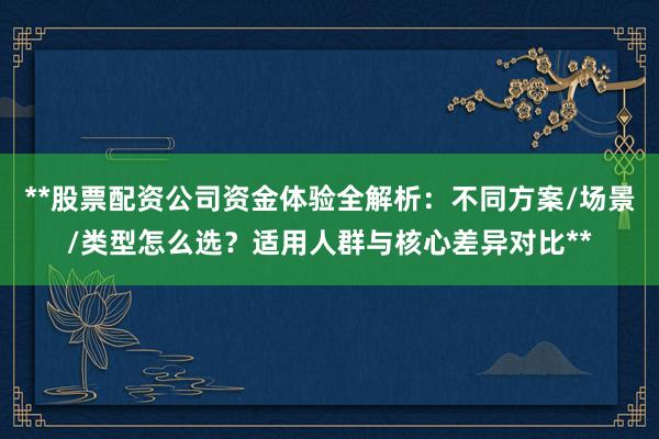 **股票配资公司资金体验全解析：不同方案/场景/类型怎么选？适用人群与核心差异对比**