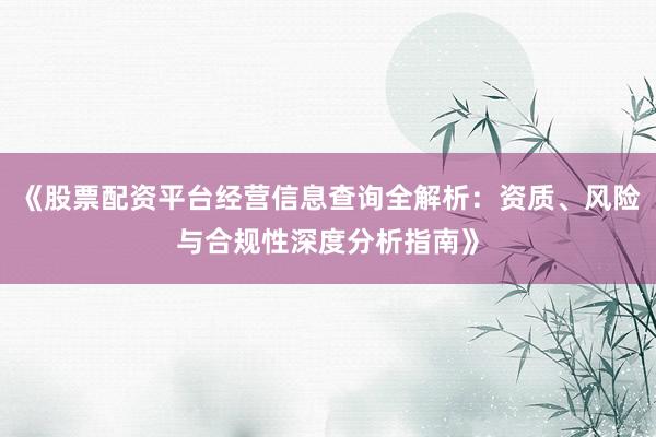 《股票配资平台经营信息查询全解析：资质、风险与合规性深度分析指南》