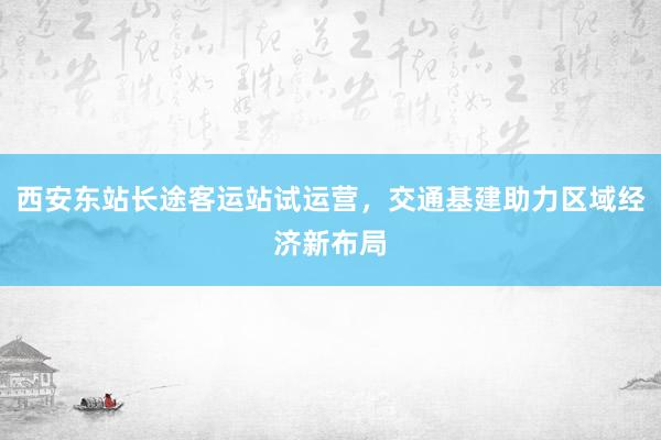 西安东站长途客运站试运营，交通基建助力区域经济新布局