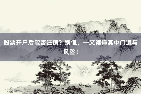 股票开户后能否注销？别慌，一文读懂其中门道与风险！