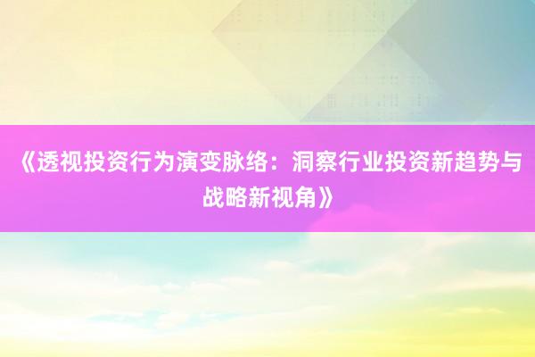 《透视投资行为演变脉络：洞察行业投资新趋势与战略新视角》