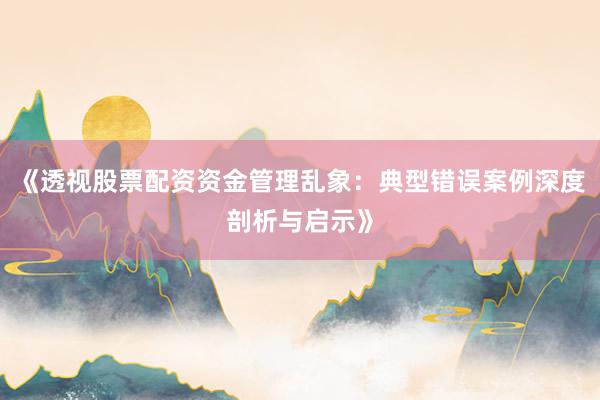 《透视股票配资资金管理乱象：典型错误案例深度剖析与启示》